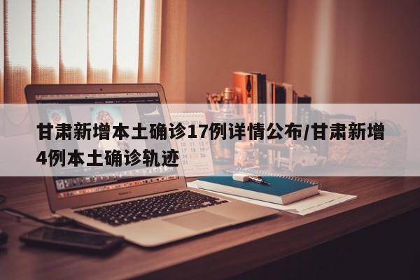 甘肃新增本土确诊17例详情公布/甘肃新增4例本土确诊轨迹