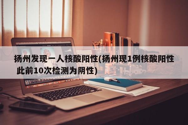 扬州发现一人核酸阳性(扬州现1例核酸阳性 此前10次检测为阴性)