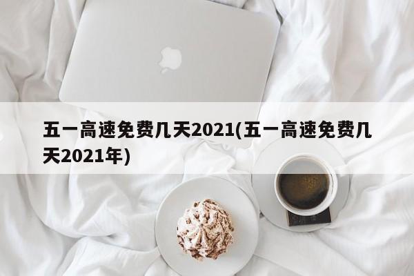 五一高速免费几天2021(五一高速免费几天2021年)