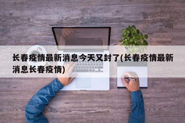 长春疫情最新消息今天又封了(长春疫情最新消息长春疫情)