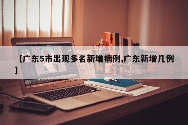 【广东5市出现多名新增病例,广东新增几例】
