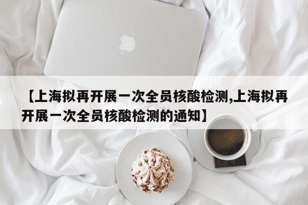 【上海拟再开展一次全员核酸检测,上海拟再开展一次全员核酸检测的通知】