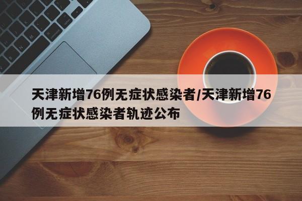 天津新增76例无症状感染者/天津新增76例无症状感染者轨迹公布