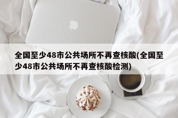 全国至少48市公共场所不再查核酸(全国至少48市公共场所不再查核酸检测)