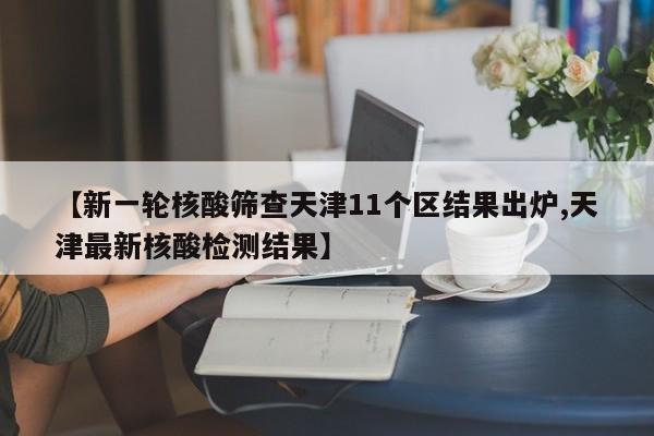 【新一轮核酸筛查天津11个区结果出炉,天津最新核酸检测结果】