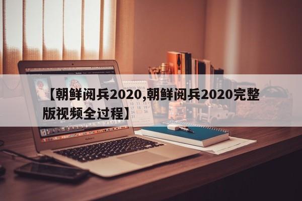 【朝鲜阅兵2020,朝鲜阅兵2020完整版视频全过程】