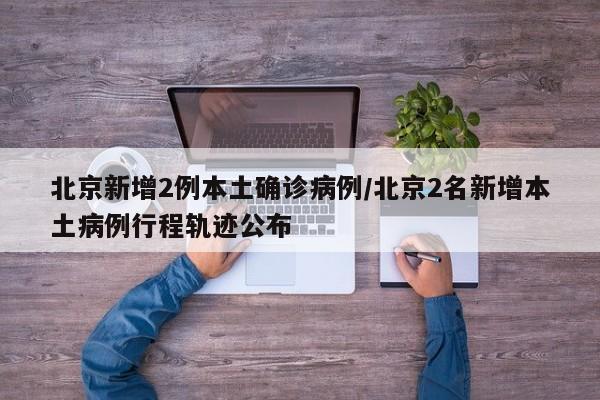 北京新增2例本土确诊病例/北京2名新增本土病例行程轨迹公布