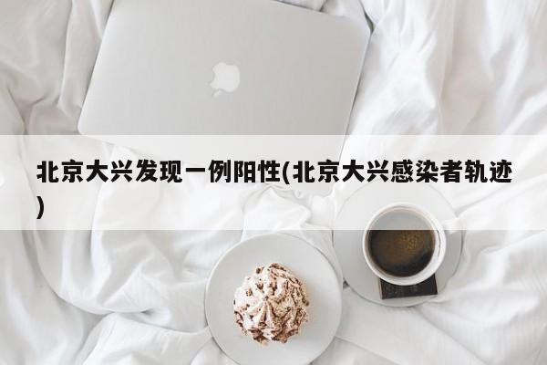 北京大兴发现一例阳性(北京大兴感染者轨迹)