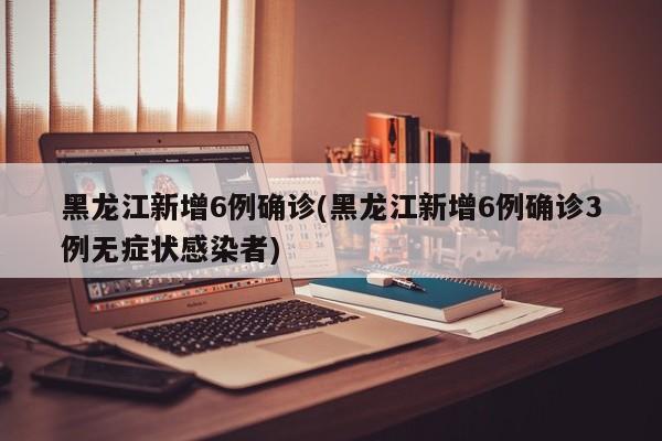 黑龙江新增6例确诊(黑龙江新增6例确诊3例无症状感染者)