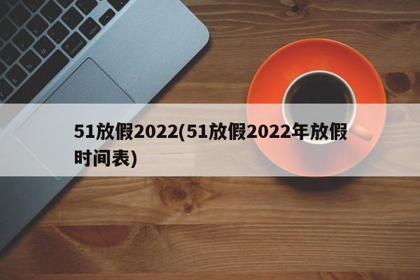 51放假2022(51放假2022年放假时间表)