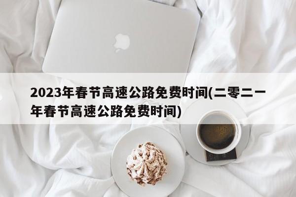 2023年春节高速公路免费时间(二零二一年春节高速公路免费时间)