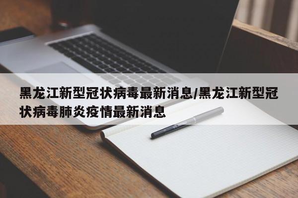 黑龙江新型冠状病毒最新消息/黑龙江新型冠状病毒肺炎疫情最新消息