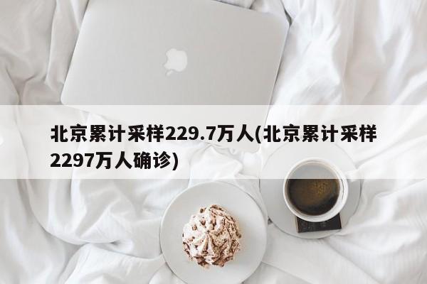 北京累计采样229.7万人(北京累计采样2297万人确诊)