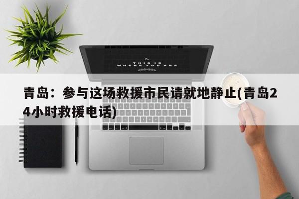 青岛：参与这场救援市民请就地静止(青岛24小时救援电话)