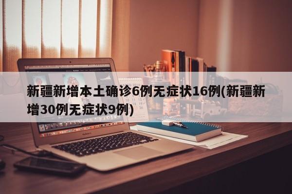 新疆新增本土确诊6例无症状16例(新疆新增30例无症状9例)