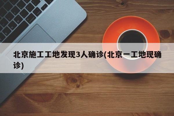 北京施工工地发现3人确诊(北京一工地现确诊)