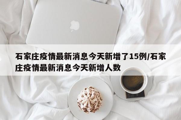 石家庄疫情最新消息今天新增了15例/石家庄疫情最新消息今天新增人数