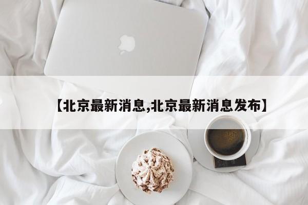 【北京最新消息,北京最新消息发布】