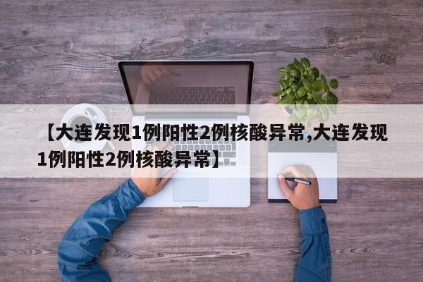 【大连发现1例阳性2例核酸异常,大连发现1例阳性2例核酸异常】