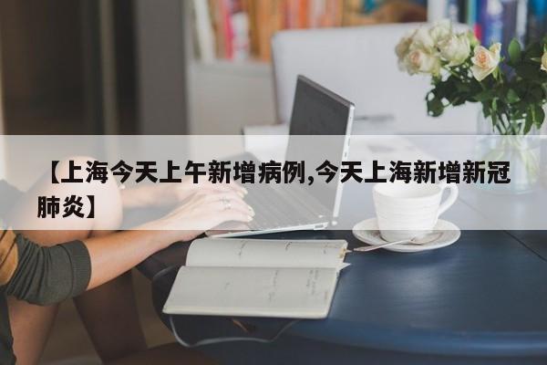 【上海今天上午新增病例,今天上海新增新冠肺炎】