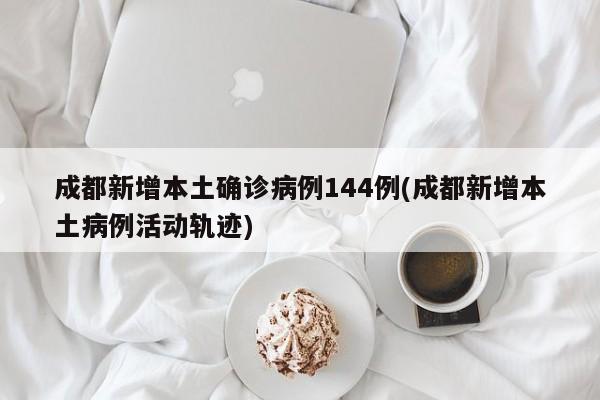 成都新增本土确诊病例144例(成都新增本土病例活动轨迹)