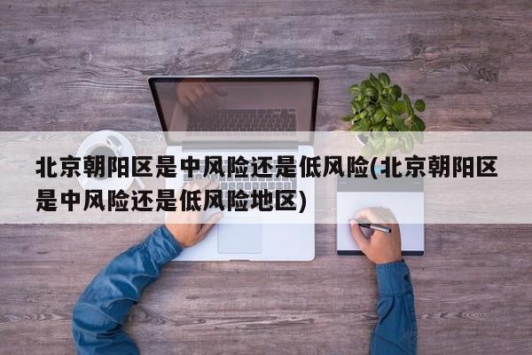 北京朝阳区是中风险还是低风险(北京朝阳区是中风险还是低风险地区)
