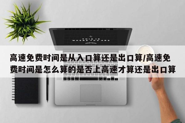 高速免费时间是从入口算还是出口算/高速免费时间是怎么算的是否上高速才算还是出口算