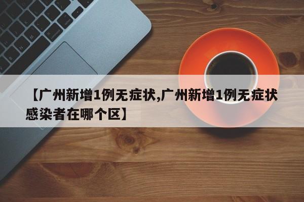 【广州新增1例无症状,广州新增1例无症状感染者在哪个区】