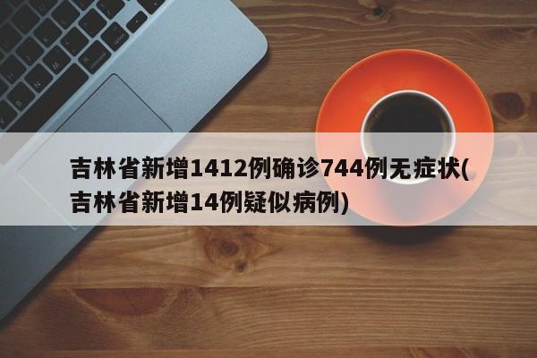 吉林省新增1412例确诊744例无症状(吉林省新增14例疑似病例)