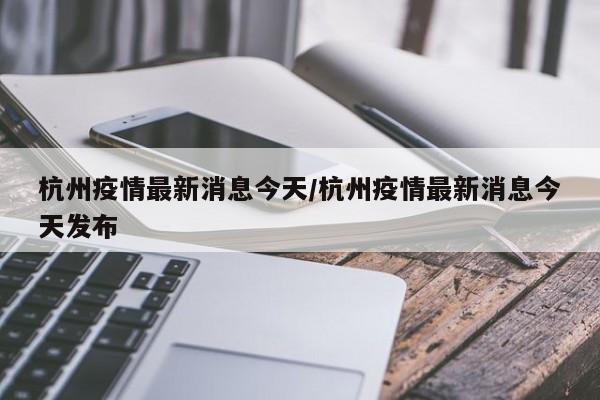 杭州疫情最新消息今天/杭州疫情最新消息今天发布