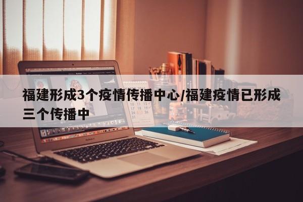 福建形成3个疫情传播中心/福建疫情已形成三个传播中