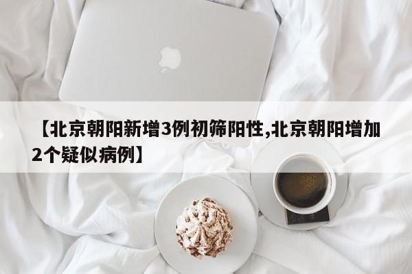 【北京朝阳新增3例初筛阳性,北京朝阳增加2个疑似病例】