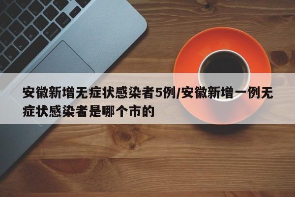 安徽新增无症状感染者5例/安徽新增一例无症状感染者是哪个市的