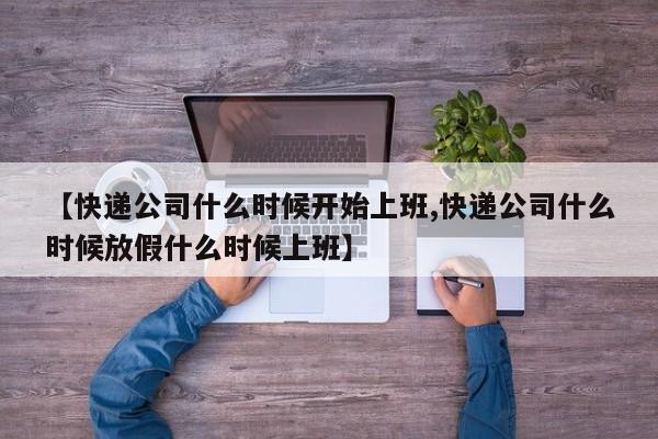 【快递公司什么时候开始上班,快递公司什么时候放假什么时候上班】