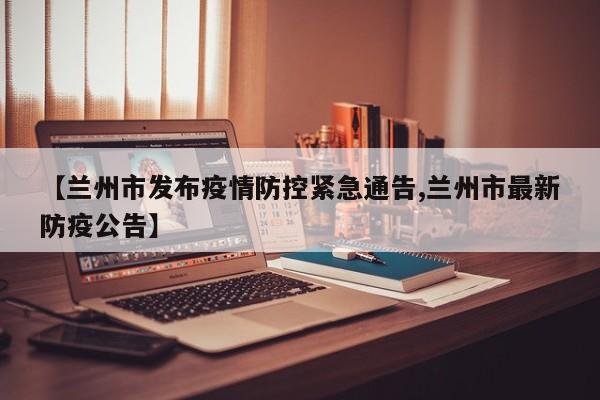 【兰州市发布疫情防控紧急通告,兰州市最新防疫公告】