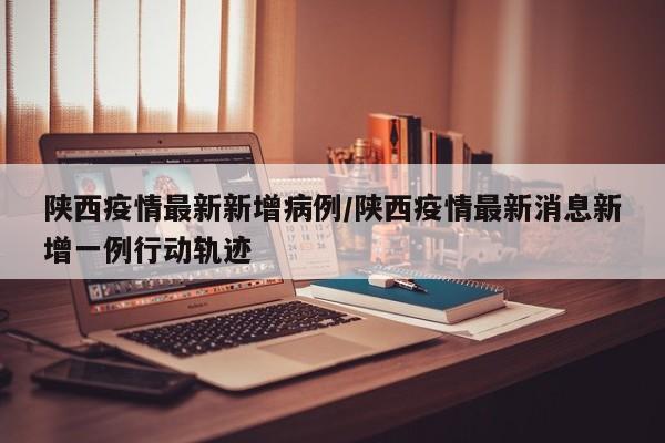 陕西疫情最新新增病例/陕西疫情最新消息新增一例行动轨迹