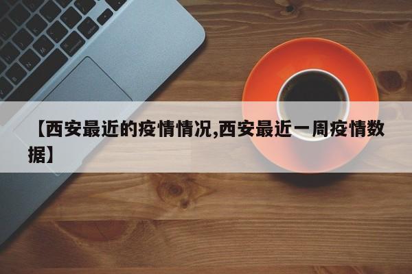 【西安最近的疫情情况,西安最近一周疫情数据】