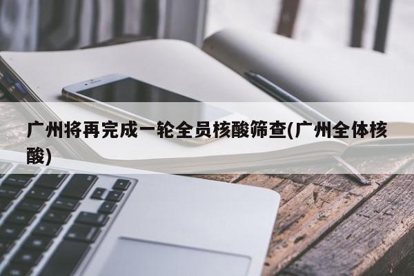 广州将再完成一轮全员核酸筛查(广州全体核酸)