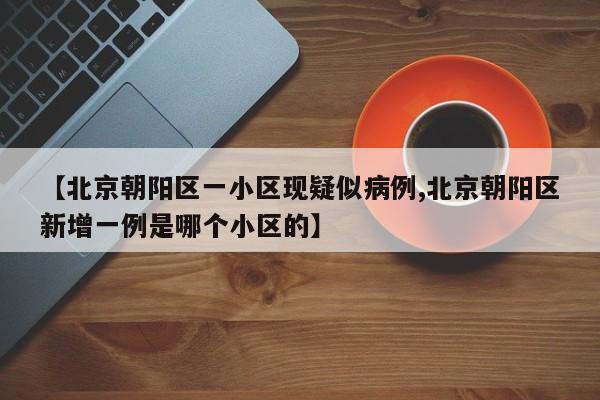 【北京朝阳区一小区现疑似病例,北京朝阳区新增一例是哪个小区的】