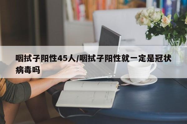 咽拭子阳性45人/咽拭子阳性就一定是冠状病毒吗