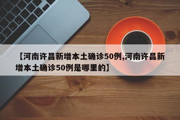 【河南许昌新增本土确诊50例,河南许昌新增本土确诊50例是哪里的】
