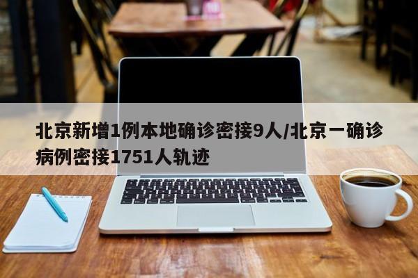 北京新增1例本地确诊密接9人/北京一确诊病例密接1751人轨迹