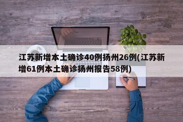 江苏新增本土确诊40例扬州26例(江苏新增61例本土确诊扬州报告58例)