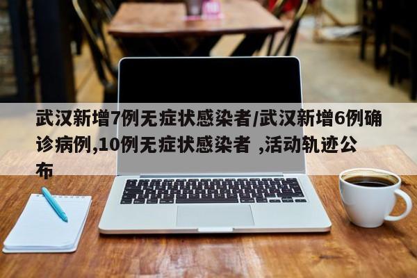 武汉新增7例无症状感染者/武汉新增6例确诊病例,10例无症状感染者 ,活动轨迹公布