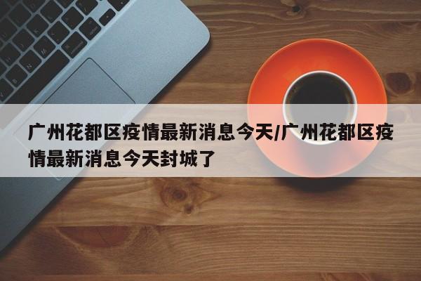 广州花都区疫情最新消息今天/广州花都区疫情最新消息今天封城了