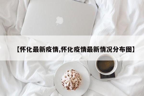 【怀化最新疫情,怀化疫情最新情况分布图】