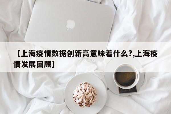 【上海疫情数据创新高意味着什么?,上海疫情发展回顾】