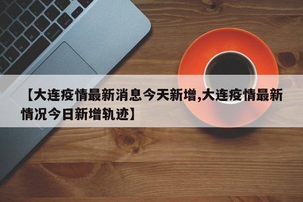 【大连疫情最新消息今天新增,大连疫情最新情况今日新增轨迹】