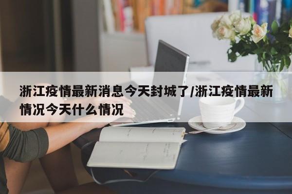 浙江疫情最新消息今天封城了/浙江疫情最新情况今天什么情况