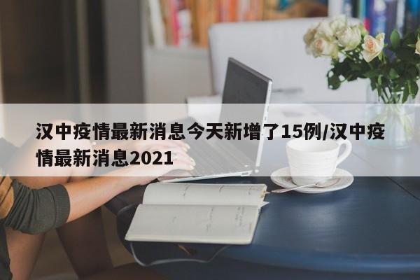 汉中疫情最新消息今天新增了15例/汉中疫情最新消息2021